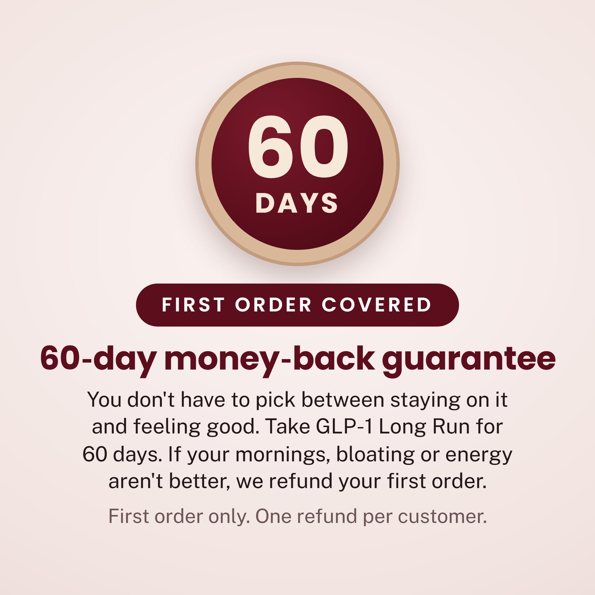 60 - DAYS - FIRST ORDER COVERED - 60-day money-back guarantee - You don't have to pick between staying on it and feeling good. Take GLP-1 Long Run for 60 days. If your mornings, bloating or energy aren't better, we refund your first order. - First order only. One refund per customer.